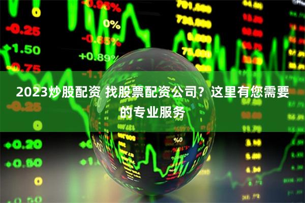 2023炒股配资 找股票配资公司？这里有您需要的专业服务