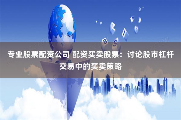 专业股票配资公司 配资买卖股票：讨论股市杠杆交易中的买卖策略