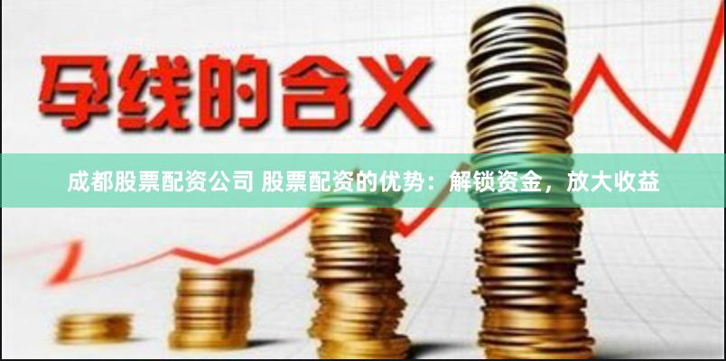 成都股票配资公司 股票配资的优势：解锁资金，放大收益