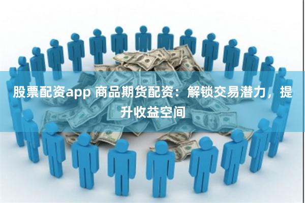 股票配资app 商品期货配资：解锁交易潜力，提升收益空间