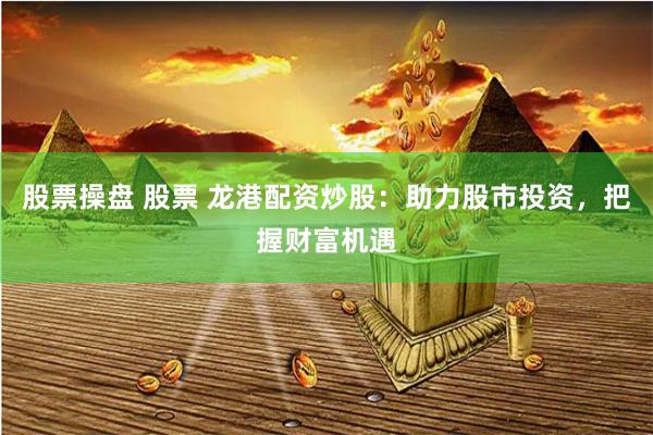 股票操盘 股票 龙港配资炒股：助力股市投资，把握财富机遇
