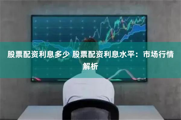 股票配资利息多少 股票配资利息水平：市场行情解析