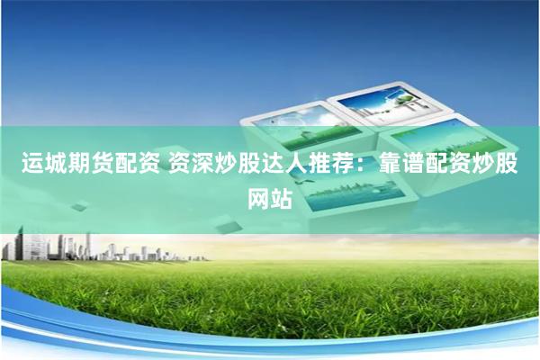 运城期货配资 资深炒股达人推荐：靠谱配资炒股网站
