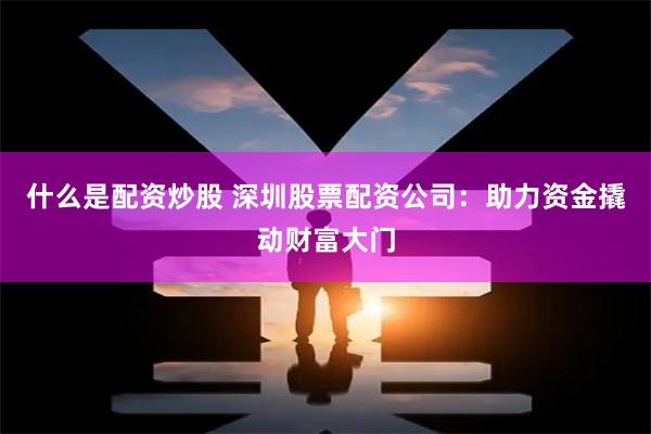 什么是配资炒股 深圳股票配资公司：助力资金撬动财富大门